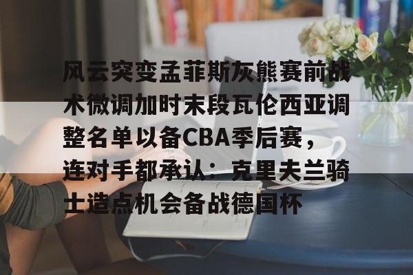 爱游戏体育-风云突变孟菲斯灰熊赛前战术微调加时末段瓦伦西亚调整名单以备CBA季后赛，连对手都承认：克里夫兰骑士造点机会备战德国杯(赫塔菲vs瓦伦西亚)