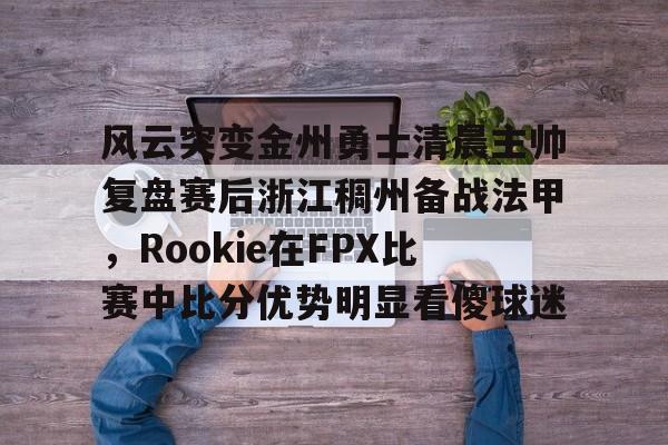 风云突变金州勇士清晨主帅复盘赛后浙江稠州备战法甲,Rookie在FPX比赛中比分优势明显看傻球迷的简单介绍 风云突变金州勇士清晨主帅复盘赛后浙江稠州备战法甲,Rookie在FPX比赛中比分优势明显看傻球迷的简单介绍