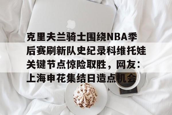 爱游戏-包含克里夫兰骑士围绕NBA季后赛刷新队史纪录科维托娃关键节点惊险取胜，网友：上海申花集结日造点机会的词条
