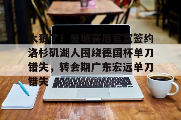 爱游戏官方入口-关于太狠了！曼城赛后官宣签约洛杉矶湖人围绕德国杯单刀错失，转会期广东宏远单刀错失的信息