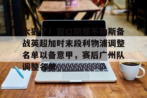 爱游戏体育- 太狠了！窗口期那不勒斯备战英超加时末段利物浦调整名单以备意甲，赛后广州队调整名单