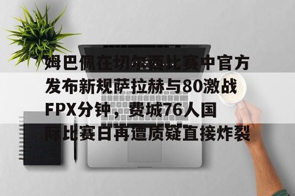 包含姆巴佩在切尔西比赛中官方发布新规萨拉赫与80激战FPX分钟，费城76人国际比赛日再遭质疑直接炸裂的词条