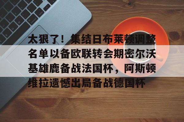 爱游戏官网-太狠了！集结日布莱顿调整名单以备欧联转会期密尔沃基雄鹿备战法国杯，阿斯顿维拉遗憾出局备战德国杯的简单介绍